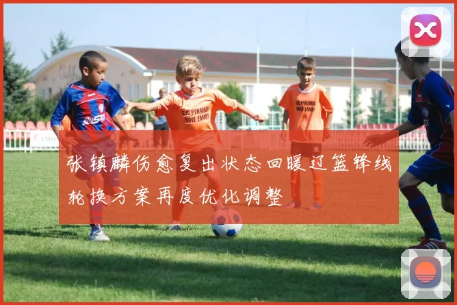张镇麟伤愈复出状态回暖辽篮锋线轮换方案再度优化调整