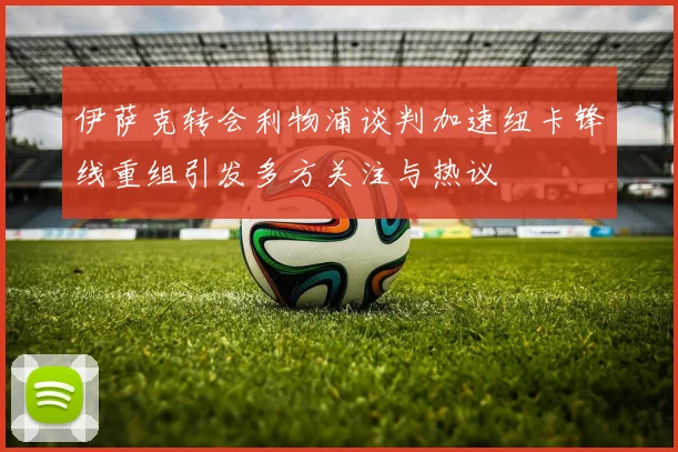 伊萨克转会利物浦谈判加速纽卡锋线重组引发多方关注与热议
