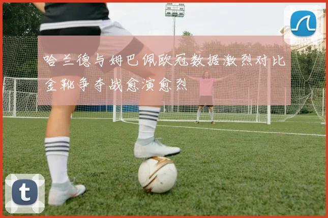 哈兰德与姆巴佩欧冠数据激烈对比金靴争夺战愈演愈烈